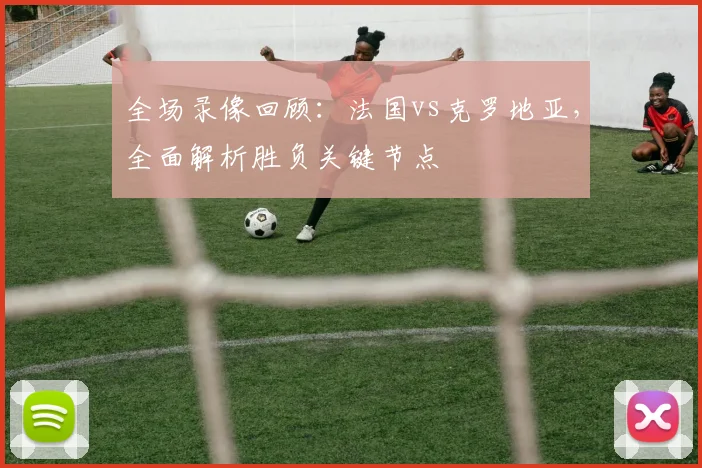 全场录像回顾：法国vs克罗地亚，全面解析胜负关键节点