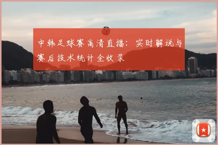 中韩足球赛高清直播：实时解说与赛后技术统计全收录