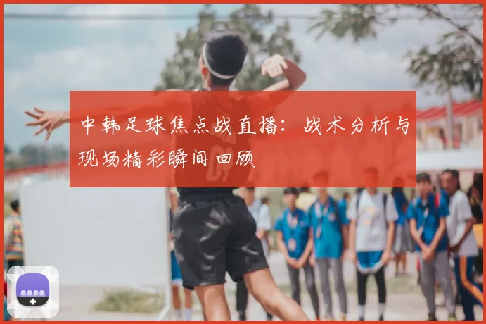 中韩足球焦点战直播：战术分析与现场精彩瞬间回顾