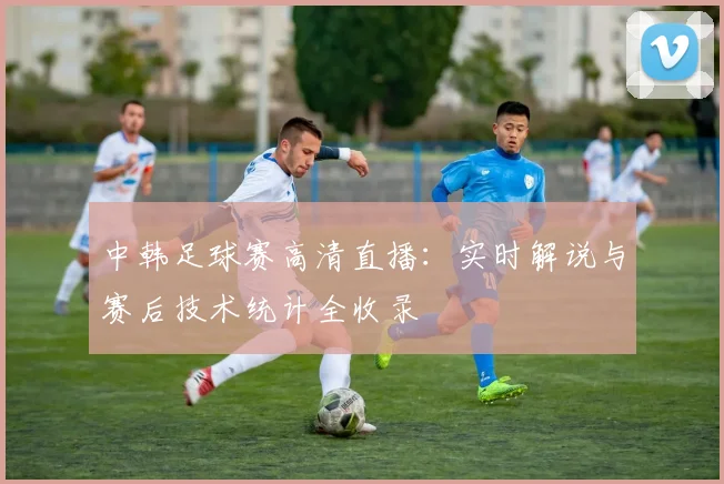 中韩足球赛高清直播：实时解说与赛后技术统计全收录
