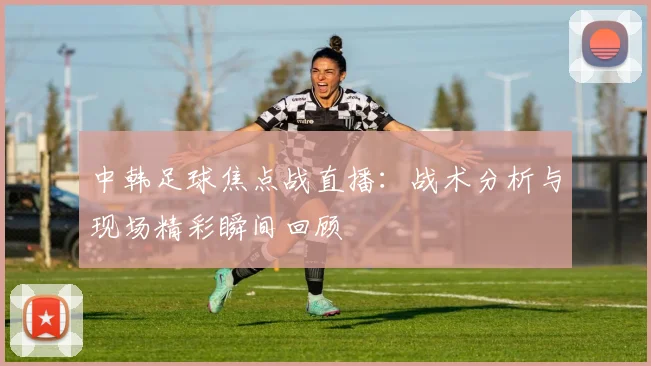 中韩足球焦点战直播：战术分析与现场精彩瞬间回顾