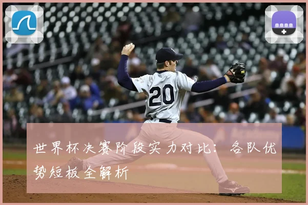 世界杯决赛阶段实力对比:各队优势短板全解析