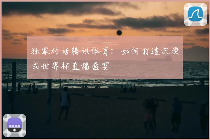 独家对话腾讯体育：如何打造沉浸式世界杯直播盛宴