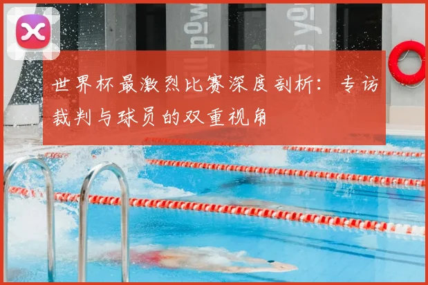 世界杯最激烈比赛深度剖析：专访裁判与球员的双重视角
