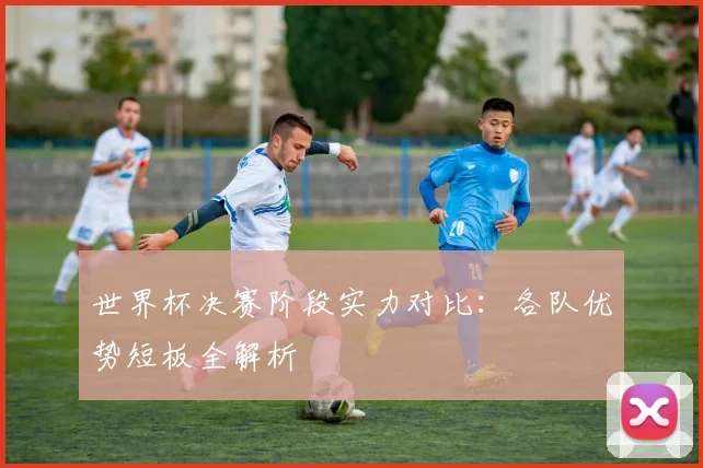 世界杯决赛阶段实力对比:各队优势短板全解析