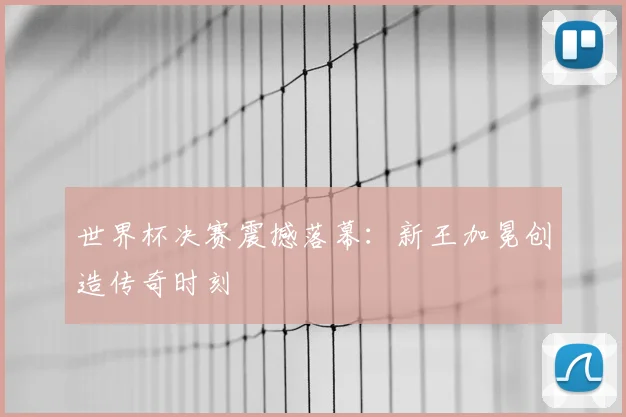 世界杯决赛震撼落幕:新王加冕创造传奇时刻