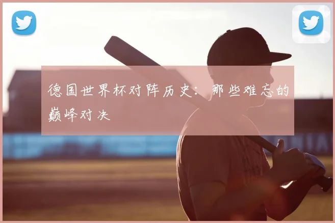 德国世界杯对阵历史：那些难忘的巅峰对决