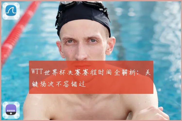 WTT世界杯决赛赛程时间全解析:关键场次不容错过