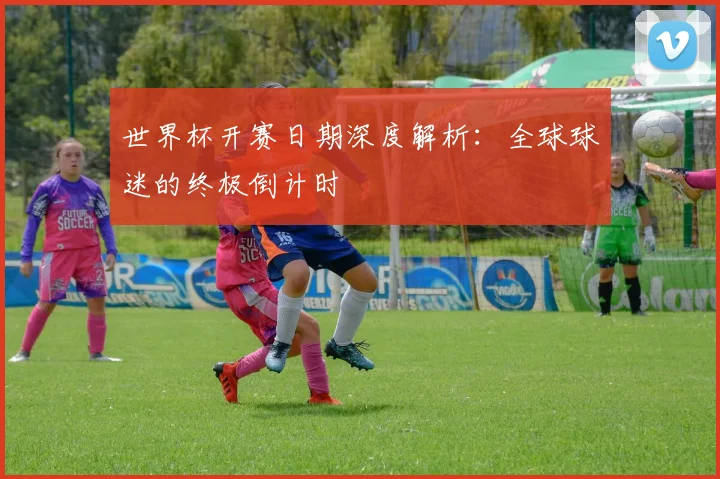 世界杯开赛日期深度解析：全球球迷的终极倒计时