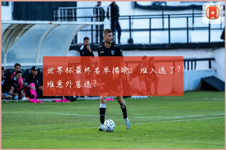 世界杯最终名单揭晓：谁入选了？谁意外落选？