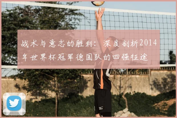 战术与意志的胜利:深度剖析2014年世界杯冠军德国队的四强征途