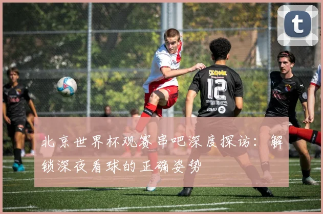 北京世界杯观赛串吧深度探访:解锁深夜看球的正确姿势