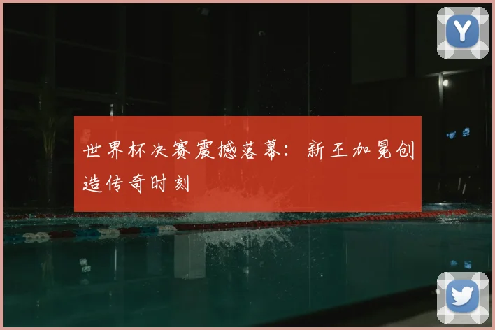 世界杯决赛震撼落幕：新王加冕创造传奇时刻