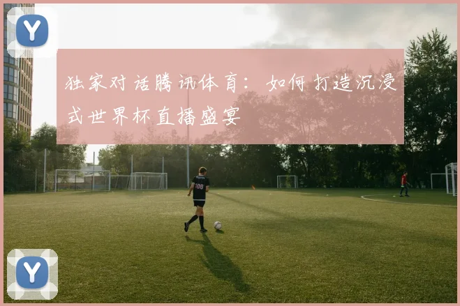 独家对话腾讯体育：如何打造沉浸式世界杯直播盛宴