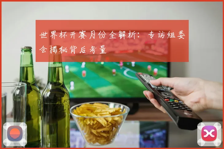 世界杯开赛月份全解析：专访组委会揭秘背后考量